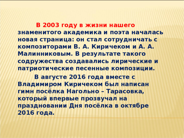    В 2003 году в жизни нашего знаменитого академика и поэта началась новая страница: он стал сотрудничать с композиторами В. А. Киричеком и А. А. Малинниковым. В результате такого содружества создавались лирические и патриотические песенные композиции.  В августе 2016 года вместе с Владимиром Киричеком был написан гимн посёлка Нагольно – Тарасовка, который впервые прозвучал на праздновании Дня посёлка в октябре 2016 года. 