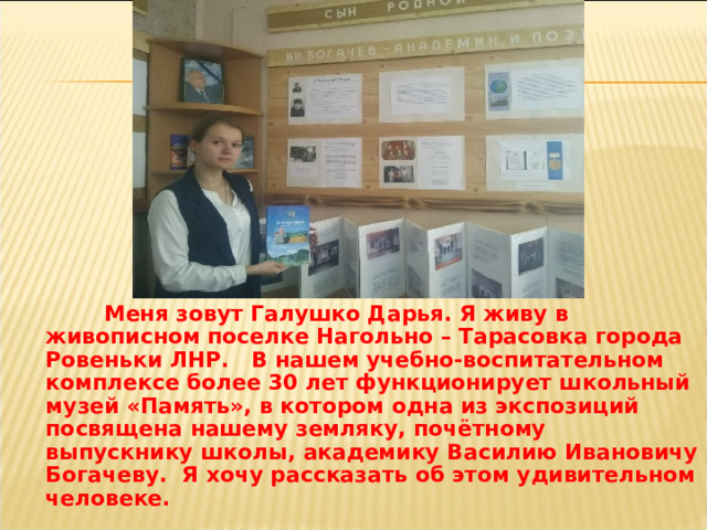  Меня зовут Галушко Дарья. Я живу в живописном поселке Нагольно – Тарасовка города Ровеньки ЛНР. В нашем учебно-воспитательном комплексе более 30 лет функционирует школьный музей «Память», в котором одна из экспозиций посвящена нашему земляку, почётному выпускнику школы, академику Василию Ивановичу Богачеву. Я хочу рассказать об этом удивительном человеке. 