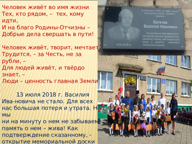 Человек живёт во имя жизни Тех, кто рядом, – тех, кому идти, И на благо Родины-Отчизны – Добрые дела свершать в пути!   Человек живёт, творит, мечтает. Трудится, – за Честь, не за рубли, – Для людей живёт, и твёрдо знает, – Люди – ценность главная Земли!  13 июля 2018 г. Василия Ива-новича не стало. Для всех нас большая потеря и утрата. Но мы ни на минуту о нем не забываем, память о нем – жива! Как подтверждение сказанному, - открытие мемориальной доски во время проведения Первого звонка 1 сентября 2018 г. 