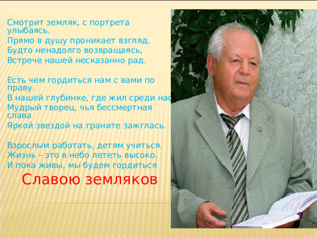  Смотрит земляк, с портрета улыбаясь. Прямо в душу проникает взгляд. Будто ненадолго возвращаясь, Встрече нашей несказанно рад.   Есть чем гордиться нам с вами по праву. В нашей глубинке, где жил среди нас Мудрый творец, чья бессмертная слава Яркой звездой на граните зажглась.   Взрослым работать, детям учиться. Жизнь – это в небо лететь высоко. И пока живы, мы будем гордиться Славою земляков     