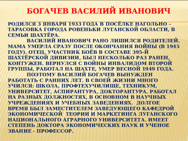  БОГАЧЕВ ВАСИЛИЙ ИВАНОВИЧ   РОДИЛСЯ 3 ЯНВАРЯ 1933 ГОДА В ПОСЁЛКЕ НАГОЛЬНО – ТАРАСОВКА ГОРОДА РОВЕНЬКИ ЛУГАНСКОЙ ОБЛАСТИ, В СЕМЬИ ШАХТЁРА.   ВАСИЛИЙ ИВАНОВИЧ РАНО ЛИШИЛСЯ РОДИТЕЛЕЙ. МАМА УМЕРЛА СРАЗУ ПОСЛЕ ОКОНЧАНИЯ ВОЙНЫ (В 1945 ГОДУ). ОТЕЦ, УЧАСТНИК БОЁВ В СОСТАВЕ 395-Й ШАХТЁРСКОЙ ДИВИЗИИ, БЫЛ НЕСКОЛЬКО РАЗ РАНЕН, КОНТУЖЕН. ВЕРНУЛСЯ С ВОЙНЫ ИНВАЛИДОМ ВТОРОЙ ГРУППЫ, РАБОТАЛ НА ШАХТЕ, УМЕР ВЕСНОЙ 1949 ГОДА.   ПОЭТОМУ ВАСИЛИЙ БОГАЧЕВ ВЫНУЖДЕН РАБОТАТЬ С РАННИХ ЛЕТ. В СВОЕЙ ЖИЗНИ МНОГО УЧИЛСЯ: ШКОЛА, ПРОФТЕХУЧИЛИЩЕ, ТЕХНИКУМ, УНИВЕРСИТЕТ, АСПИРАНТУРА, ДОКТОРАНТУРА. РАБОТАЛ НА РАЗНЫХ ДОЛЖНОСТЯХ, В ОСНОВНОМ В НАУЧНЫХ УЧРЕЖДЕНИЯХ И УЧЕБНЫХ ЗАВЕДЕНИЯХ. ДОЛГОЕ ВРЕМЯ БЫЛ ЗАМЕСТИТЕЛЕМ ЗАВЕДУЮЩЕГО КАФЕДРОЙ ЭКОНОМИЧЕСКОЙ ТЕОРИИ И МАРКЕТИНГА ЛУГАНСКОГО НАЦИОНАЛЬНОГО АГРАРНОГО УНИВЕРСИТЕТА. ИМЕЕТ СТЕПЕНЬ ДОКТОРА ЭКОНОМИЧЕСКИХ НАУК И УЧЕНОЕ ЗВАНИЕ - ПРОФЕССОР. 