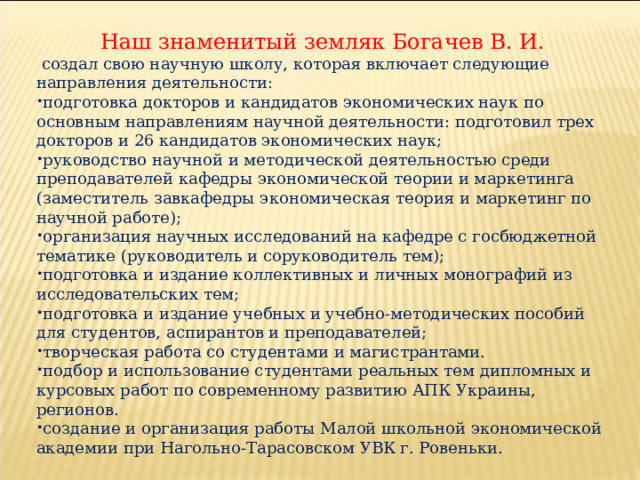  Наш знаменитый земляк Богачев В. И.  создал свою научную школу, которая включает следующие направления деятельности: подготовка докторов и кандидатов экономических наук по основным направлениям научной деятельности: подготовил трех докторов и 26 кандидатов экономических наук; руководство научной и методической деятельностью среди преподавателей кафедры экономической теории и маркетинга (заместитель завкафедры экономическая теория и маркетинг по научной работе); организация научных исследований на кафедре с госбюджетной тематике (руководитель и соруководитель тем); подготовка и издание коллективных и личных монографий из исследовательских тем; подготовка и издание учебных и учебно-методических пособий для студентов, аспирантов и преподавателей; творческая работа со студентами и магистрантами. подбор и использование студентами реальных тем дипломных и курсовых работ по современному развитию АПК Украины, регионов. создание и организация работы Малой школьной экономической академии при Нагольно-Тарасовском УВК г. Ровеньки. 