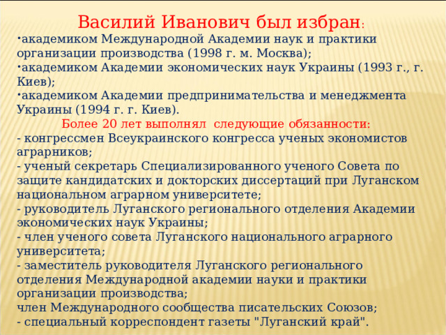 Василий Иванович был избран : академиком Международной Академии наук и практики организации производства (1998 г. м. Москва); академиком Академии экономических наук Украины (1993 г., г. Киев); академиком Академии предпринимательства и менеджмента Украины (1994 г. г. Киев).  Более 20 лет выполнял следующие обязанности: - конгрессмен Всеукраинского конгресса ученых экономистов аграрников; - ученый секретарь Специализированного ученого Совета по защите кандидатских и докторских диссертаций при Луганском национальном аграрном университете; - руководитель Луганского регионального отделения Академии экономических наук Украины; - член ученого совета Луганского национального аграрного университета; - заместитель руководителя Луганского регионального отделения Международной академии науки и практики организации производства; член Международного сообщества писательских Союзов; - специальный корреспондент газеты 