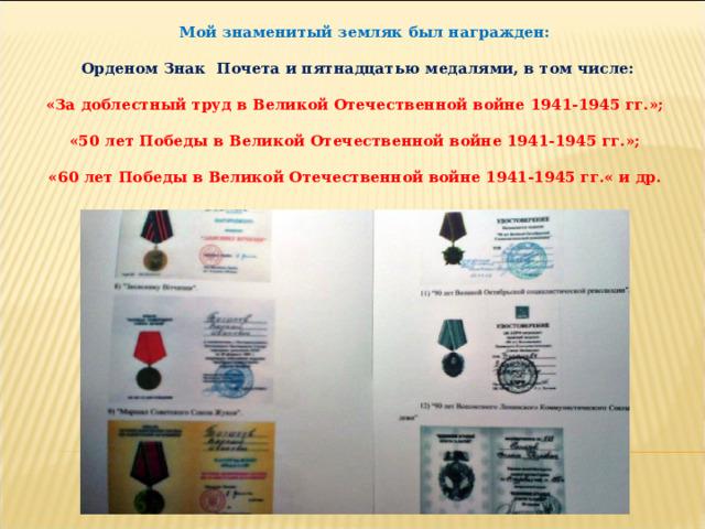  Мой знаменитый земляк был награжден:   Орденом Знак  Почета и пятнадцатью медалями, в том числе:  «За доблестный труд в Великой Отечественной войне 1941-1945 гг.»;  «50 лет Победы в Великой Отечественной войне 1941-1945 гг.»;  «60 лет Победы в Великой Отечественной войне 1941-1945 гг.« и др.   