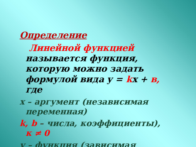 Определение  Линейной функцией называется функция, которую можно задать формулой вида у = k x + в, где х – аргумент (независимая переменная) k , b  – числа, коэффициенты), к  ≠  0 у – функция (зависимая переменная)  k - угловой коэффициент прямой  