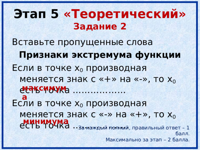 Этап 5 «Теоретический»  Задание 2 Вставьте пропущенные слова Признаки экстремума функции Если в точке x 0 производная меняется знак с «+» на «-», то x 0 есть точка ……………… Если в точке x 0 производная меняется знак с « - » на « + », то x 0  есть точка ………………. максимума минимума За каждый полный, правильный ответ – 1 балл. Максимально за этап – 2 балла. 