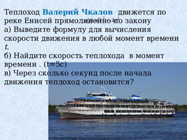 Теплоход Валерий Чкалов движется по реке Енисей прямолинейно по закону а) Выведите формулу для вычисления скорости движения в любой момент времени  t .  б) Найдите скорость теплохода в момент времени . (t=5c)  в) Через сколько секунд после начала движения теплоход остановится?  