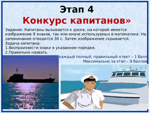 Этап 4  Конкурс капитанов» Задание: Капитаны вызывается к доске, на которой имеется изображение 9 знаков, так или иначе используемых в математике. На запоминание отводится 30 с. Затем изображение скрывается. Задача капитана: Воспроизвести знаки в указанном порядке. Правильно назвать. За каждый полный, правильный ответ – 1 балл. Максимально за этап – 9 баллов. 