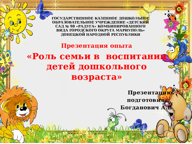 ГОСУДАРСТВЕННОЕ КАЗЕННОЕ ДОШКОЛЬНОЕ ОБРАЗОВАТЕЛЬНОЕ УЧРЕЖДЕНИЕ «ДЕТСКИЙ САД № 98 «РАДУГА» КОМБИНИРОВАННОГО ВИДА ГОРОДСКОГО ОКРУГА МАРИУПОЛЬ» ДОНЕЦКОЙ НАРОДНОЙ РЕСПУБЛИКИ        Презентация опыта «Роль семьи в воспитании детей дошкольного возраста»  Презентацию подготовила: Богданович А.В. 