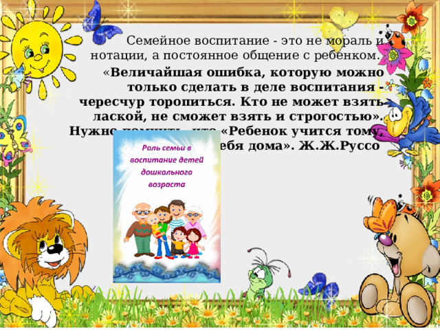    Семейное воспитание - это не мораль и нотации, а постоянное общение с ребенком.  « Величайшая ошибка, которую можно только сделать в деле воспитания - чересчур торопиться. Кто не может взять лаской, не сможет взять и строгостью». Нужно помнить, что «Ребенок учится тому, что видит у себя дома». Ж.Ж.Руссо 