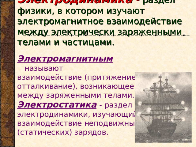 Электродинамика - раздел физики, в котором изучают электромагнитное взаимодействие между электрически заряженными телами и частицами. Электромагнитным называют взаимодействие (притяжение и отталкивание), возникающее между заряженными телами. Электростатика  - раздел электродинамики, изучающий взаимодействие неподвижных (статических) зарядов. 