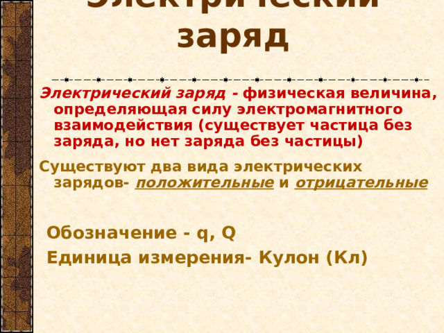 Электрический заряд Электрический заряд - физическая величина, определяющая силу электромагнитного взаимодействия (существует частица без заряда, но нет заряда без частицы)  Существуют два вида электрических зарядов- положительные и отрицательные Обозначение - q, Q Единица измерения- Кулон (Кл)    