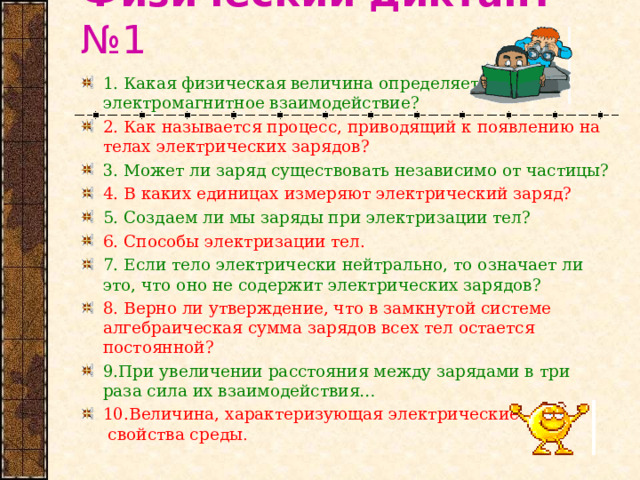 Физический диктант №1 1. Какая физическая величина определяет  электромагнитное взаимодействие? 2. Как называется процесс, приводящий к появлению на телах электрических зарядов? 3. Может ли заряд существовать независимо от частицы? 4. В каких единицах измеряют электрический заряд? 5. Создаем ли мы заряды при электризации тел? 6. Способы электризации тел. 7. Если тело электрически нейтрально, то означает ли это, что оно не содержит электрических зарядов? 8. Верно ли утверждение, что в замкнутой системе алгебраическая сумма зарядов всех тел остается постоянной? 9.При увеличении расстояния между зарядами в три раза сила их взаимодействия… 10.Величина, характеризующая электрические  свойства среды . 