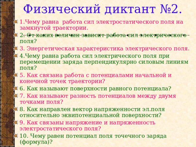 Физический диктант №2. 1.Чему равна работа сил электростатического поля на замкнутой траектории. 2. От каких величин зависит работа сил электрического поля? 3. Энергетическая характеристика электрического поля. 4.Чему равна работа сил электрического поля при перемещении заряда перпендикулярно силовым линиям поля? 5. Как связана работа с потенциалами начальной и конечной точек траектории? 6. Как называют поверхности равного потенциала? 7. Как называют разность потенциалов между двумя точками поля? 8. Как направлен вектор напряженности эл.поля относительно эквипотенциальной поверхности? 9. Как связаны напряжение и напряженность электростатического поля? 10. Чему равен потенциал поля точечного заряда (формула)? 