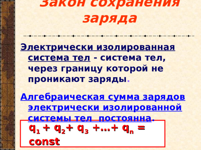 Закон сохранения заряда Электрически изолированная система тел - система тел, через границу которой не проникают заряды .   Алгебраическая сумма зарядов электрически изолированной системы тел постоянна . q 1 + q 2 + q 3 +…+ q n = const 