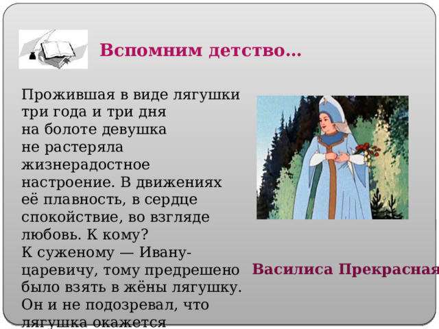 Вспомним детство… Прожившая в виде лягушки три года и три дня на болоте девушка не растеряла жизнерадостное настроение. В движениях её плавность, в сердце спокойствие, во взгляде любовь. К кому? К суженому — Ивану-царевичу, тому предрешено было взять в жёны лягушку. Он и не подозревал, что лягушка окажется непростой.   Василиса Прекрасная 