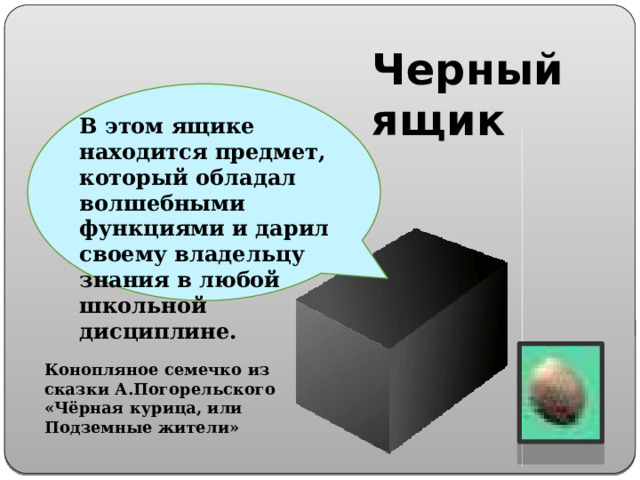 Черный ящик В этом ящике находится предмет, который обладал волшебными функциями и дарил своему владельцу знания в любой школьной дисциплине. Конопляное семечко из сказки А.Погорельского «Чёрная курица, или Подземные жители»  