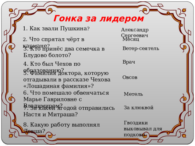 Гонка за лидером 1. Как звали Пушкина ? Александр Сергеевич 2 . Что спрятал чёрт в кармане ? Месяц 3. Кто принёс два семечка в Блудово болото? Ветер-сеятель Врач 4. Кто был Чехов по образованию? 5. Фамилия доктора, которую отгадывали в рассказе Чехова «Лошадиная фамилия»? Овсов 6. Что помешало обвенчаться Марье Гавриловне с Владимиром? Метель 7. За какой ягодой отправились Настя и Митраша? За клюквой Гвоздики выковывал для подковы 8. Какую работу выполнял Левша? 