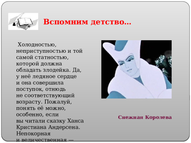 Вспомним  детство…   Холодностью, неприступностью и той самой статностью, которой должна обладать злодейка. Да, у неё ледяное сердце и она совершила поступок, отнюдь не соответствующий возрасту. Пожалуй, понять её можно, особенно, если вы читали сказку Ханса Кристиана Андерсена. Непокорная и величественная — настоящая правительница. Снежная Королева 