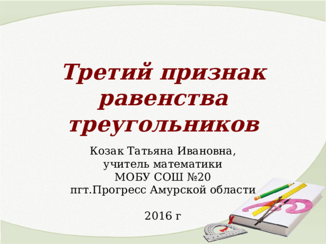 Третий признак равенства треугольников Козак Татьяна Ивановна, учитель математики МОБУ СОШ №20 пгт.Прогресс Амурской области 2016 г 