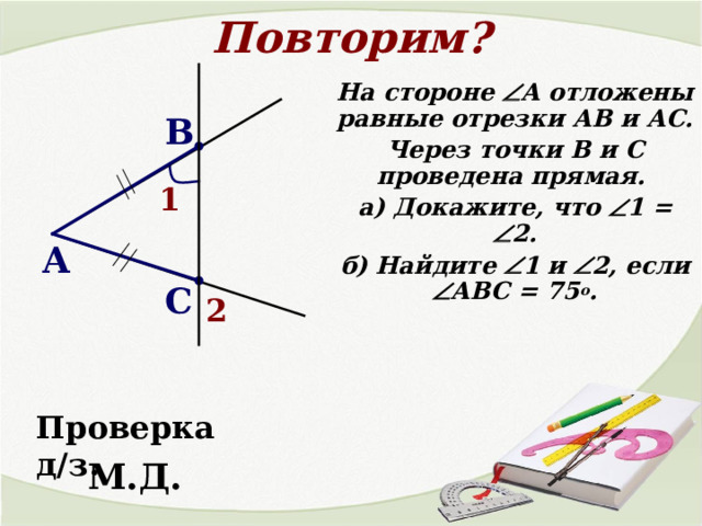 Повторим? На стороне  А отложены равные отрезки АВ и АС. Через точки В и С проведена прямая. а) Докажите, что  1 =  2. б) Найдите  1 и  2, если  АВС = 75 о . В 1 А С 2 Проверка д/з. М.Д. 