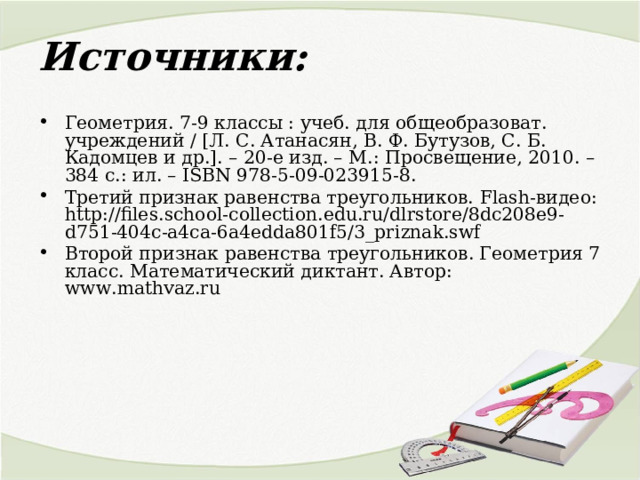 Источники: Геометрия. 7-9 классы : учеб. для общеобразоват. учреждений / [Л. С. Атанасян, В. Ф. Бутузов, С. Б. Кадомцев и др.]. – 20-е изд. – М.: Просвещение, 2010. – 384 с.: ил. – ISBN 978-5-09-023915-8. Третий признак равенства треугольников. Flash- видео : http://files.school-collection.edu.ru/dlrstore/8dc208e9-d751-404c-a4ca-6a4edda801f5/3_priznak.swf Второй признак равенства треугольников. Геометрия 7 класс. Математический диктант. Автор: www . mathvaz . ru 