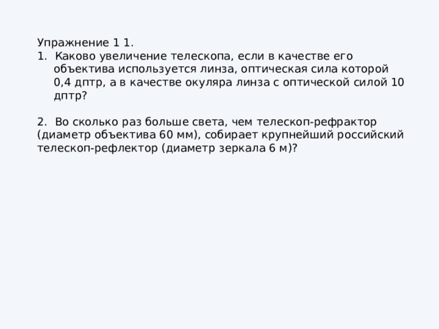 Упражнение 1 1. 1. Каково увеличение телескопа, если в качестве его объектива используется линза, оптическая сила которой 0,4 дптр, а в качестве окуляра линза с оптической силой 10 дптр? 2. Во сколько раз больше света, чем телескоп‑рефрактор (диаметр объектива 60 мм), собирает крупнейший российский телескоп‑рефлектор (диаметр зеркала 6 м)? 