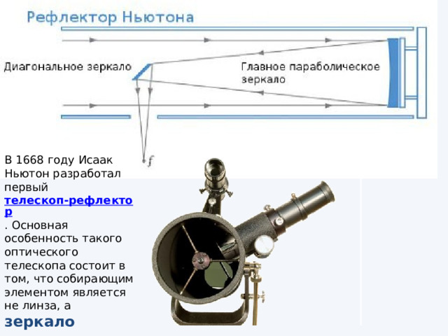 В 1668 году Исаак Ньютон разработал первый  телескоп-рефлектор . Основная особенность такого оптического телескопа состоит в том, что собирающим элементом является не линза, а зеркало 