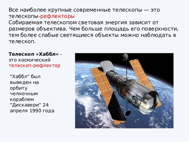 Все наиболее крупные современные телескопы — это телескопы‑ рефлекторы Собираемая телескопом световая энергия зависит от размеров объектива. Чем больше площадь его поверхности, тем более слабые светящиеся объекты можно наблюдать в телескоп. Телескоп «Хаббл»  - это космический телескоп-рефлектор 