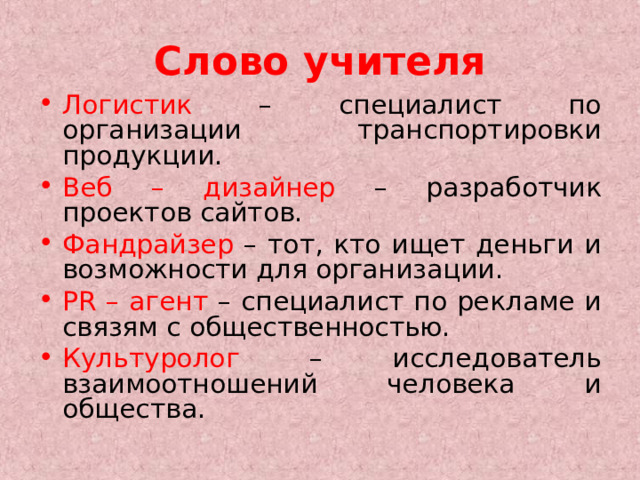 Слово учителя Логистик – специалист по организации транспортировки продукции. Веб – дизайнер – разработчик проектов сайтов. Фандрайзер – тот, кто ищет деньги и возможности для организации. Р R – агент – специалист по рекламе и связям с общественностью. Культуролог – исследователь взаимоотношений человека и общества. 