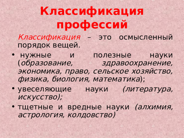 Классификация профессий  Классификация  – это осмысленный порядок вещей.   нужные и полезные науки ( образование, здравоохранение, экономика, право, сельское хозяйство, физика, биология, математика ); увеселяющие науки (литература, искусство); тщетные и вредные науки (алхимия, астрология, колдовство)  