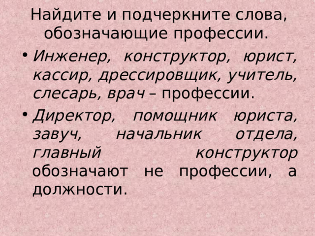 Найдите и подчеркните слова, обозначающие профессии.    Инженер, конструктор, юрист, кассир, дрессировщик, учитель, слесарь, врач – профессии. Директор, помощник юриста, завуч, начальник отдела, главный конструктор обозначают не профессии, а должности. 