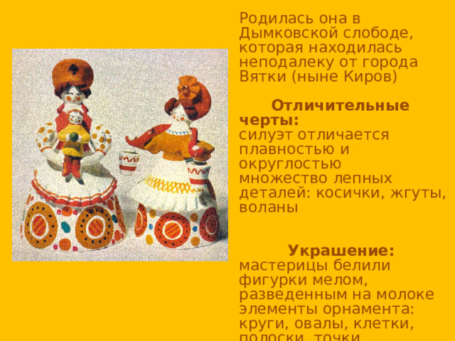 Родилась она в Дымковской слободе, которая находилась неподалеку от города Вятки (ныне Киров)  Отличительные черты: силуэт отличается плавностью и округлостью множество лепных деталей: косички, жгуты, воланы  Украшение: мастерицы белили фигурки мелом, разведенным на молоке элементы орнамента: круги, овалы, клетки, полоски, точки Яркие цвета дополняют мягкими, приглушенными: голубым, розовым, оранжевым, коричневым 