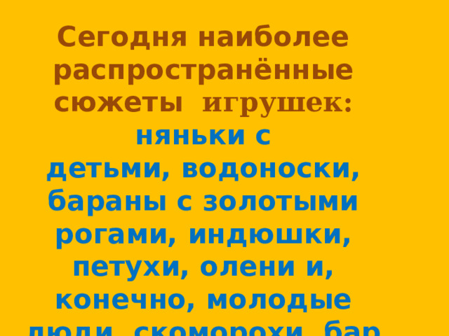 Сегодня наиболее распространённые сюжеты игрушек: няньки с детьми, водоноски, бараны с золотыми рогами, индюшки, петухи, олени и, конечно, молодые люди, скоморохи, барыни. 