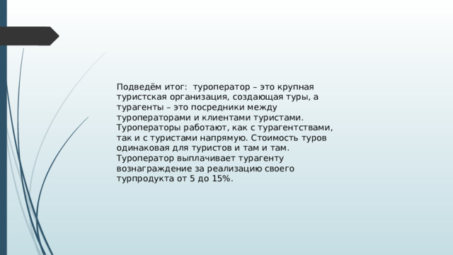 Подведём итог: туроператор – это крупная туристская организация, создающая туры, а турагенты – это посредники между туроператорами и клиентами туристами. Туроператоры работают, как с турагентствами, так и с туристами напрямую. Стоимость туров одинаковая для туристов и там и там. Туроператор выплачивает турагенту вознаграждение за реализацию своего турпродукта от 5 до 15%. 