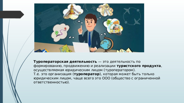 Туроператорская деятельность — это деятельность по формированию, продвижению и реализации туристского продукта , осуществляемая юридическим лицом (туроператором). Т.е. это организация ( туроператор ), которая может быть только юридическим лицом, чаще всего это ООО (общество с ограниченной ответственностью). 