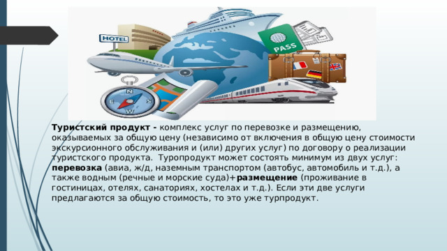 Туристский продукт - комплекс услуг по перевозке и размещению, оказываемых за общую цену (независимо от включения в общую цену стоимости экскурсионного обслуживания и (или) других услуг) по договору о реализации туристского продукта. Туропродукт может состоять минимум из двух услуг: перевозка (авиа, ж/д, наземным транспортом (автобус, автомобиль и т.д.), а также водным (речные и морские суда)+ размещение (проживание в гостиницах, отелях, санаториях, хостелах и т.д.). Если эти две услуги предлагаются за общую стоимость, то это уже турпродукт. 