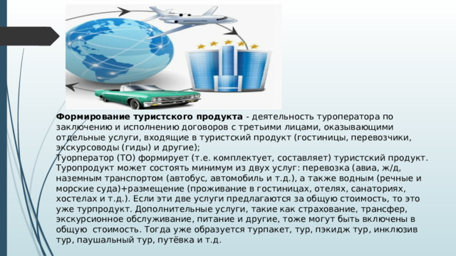 Формирование туристского продукта - деятельность туроператора по заключению и исполнению договоров с третьими лицами, оказывающими отдельные услуги, входящие в туристский продукт (гостиницы, перевозчики, экскурсоводы (гиды) и другие); Туорператор (ТО) формирует (т.е. комплектует, составляет) туристский продукт. Туропродукт может состоять минимум из двух услуг: перевозка (авиа, ж/д, наземным транспортом (автобус, автомобиль и т.д.), а также водным (речные и морские суда)+размещение (проживание в гостиницах, отелях, санаториях, хостелах и т.д.). Если эти две услуги предлагаются за общую стоимость, то это уже турпродукт. Дополнительные услуги, такие как страхование, трансфер, экскурсионное обслуживание, питание и другие, тоже могут быть включены в общую стоимость. Тогда уже образуется турпакет, тур, пэкидж тур, инклюзив тур, паушальный тур, путёвка и т.д. 