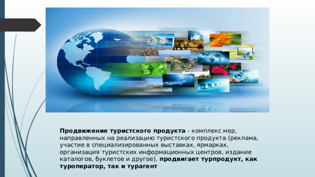 Продвижение туристского продукта - комплекс мер, направленных на реализацию туристского продукта (реклама, участие в специализированных выставках, ярмарках, организация туристских информационных центров, издание каталогов, буклетов и другое), продвигает турпродукт, как туроператор, так и турагент 