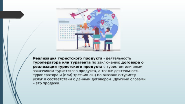 Реализация туристского продукта - деятельность туроператора или турагента по заключению договора о реализации туристского продукта с туристом или иным заказчиком туристского продукта, а также деятельность туроператора и (или) третьих лиц по оказанию туристу услуг в соответствии с данным договором. Другими словами – это продажа. 