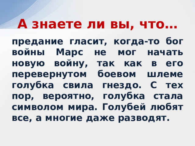 А знаете ли вы, что… предание гласит, когда-то бог войны Марс не мог начать новую войну, так как в его перевернутом боевом шлеме голубка свила гнездо. С тех пор, вероятно, голубка стала символом мира. Голубей любят все, а многие даже разводят. 