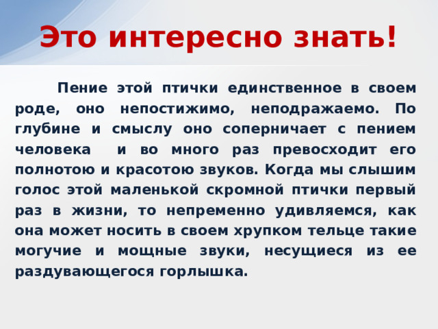 Это интересно знать!  Пение этой птички единственное в своем роде, оно непостижимо, неподражаемо. По глубине и смыслу оно соперничает с пением человека и во много раз превосходит его полнотою и красотою звуков. Когда мы слышим голос этой маленькой скромной птички первый раз в жизни, то непременно удивляемся, как она может носить в своем хрупком тельце такие могучие и мощные звуки, несущиеся из ее раздувающегося горлышка. 