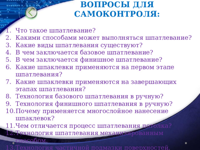 ВОПРОСЫ ДЛЯ САМОКОНТРОЛЯ: Что такое шпатлевание? Какими способами может выполняться шпатлевание? Какие виды шпатлевания существуют? В чем заключается базовое шпатлевание? В чем заключается финишное шпатлевание? Какие шпаклевки применяются на первом этапе шпатлевания? Какие шпаклевки применяются на завершающих этапах шпатлевания? Технология базового шпатлевания в ручную? Технология финишного шпатлевания в ручную? Почему применяется многослойное нанесение шпаклевок? Чем отличается процесс шпатлевания потолка? Технология шпатлевания механизированным способом. Технология частичной подмазки поверхностей. 