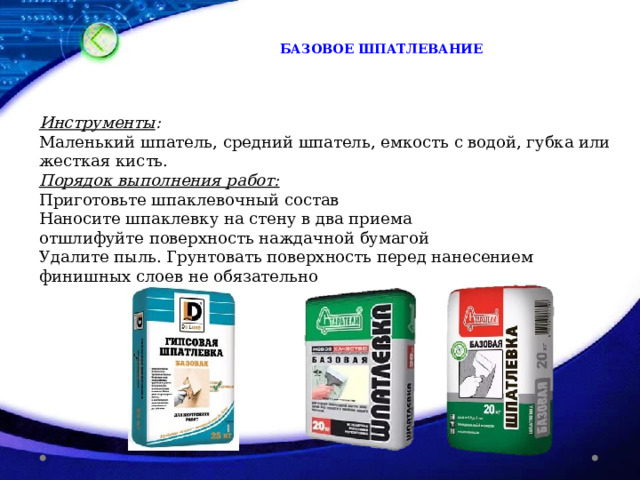 БАЗОВОЕ ШПАТЛЕВАНИЕ Инструменты : Маленький шпатель, средний шпатель, емкость с водой, губка или жесткая кисть. Порядок выполнения работ: Приготовьте шпаклевочный состав Наносите шпаклевку на стену в два приема отшлифуйте поверхность наждачной бумагой Удалите пыль. Грунтовать поверхность перед нанесением финишных слоев не обязательно 