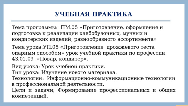 Учебная практика Тема программы: ПМ.05 «Приготовление, оформление и подготовка к реализации хлебобулочных, мучных и кондитерских изделий, разнообразного ассортимента» Тема урока: УП.05 «Приготовление дрожжевого теста опарным способом» урок учебной практики по профессии 43.01.09 «Повар, кондитер». Вид урока: Урок учебной практики. Тип урока: Изучение нового материала. Технологии: Информационно-коммуникационные технологии в профессиональной деятельности. Цели и задачи; Формирование профессиональных и общих компетенций.  