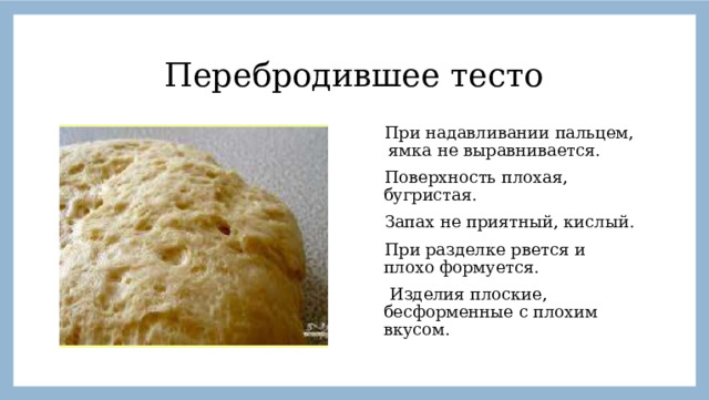 Перебродившее тесто  При надавливании пальцем, ямка не выравнивается.  Поверхность плохая, бугристая.  Запах не приятный, кислый.  При разделке рвется и плохо формуется.  Изделия плоские, бесформенные с плохим вкусом. 