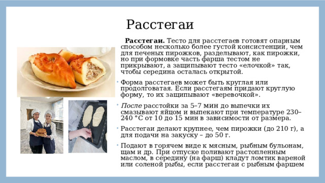 Расстегаи  Расстегаи. Тесто для расстегаев готовят опарным способом несколько более густой консистенции, чем для печеных пирожков, разделывают, как пирожки, но при формовке часть фарша тестом не прикрывают, а защипывают тесто «елочкой» так, чтобы середина осталась открытой. Форма расстегаев может быть круглая или продолговатая. Если расстегаям придают круглую форму, то их защипывают «веревочкой». После расстойки за 5–7 мин до выпечки их смазывают яйцом и выпекают при температуре 230–240 °С от 10 до 15 мин в зависимости от размера. Расстегаи делают крупнее, чем пирожки (до 210 г), а для подачи на закуску – до 50 г. Подают в горячем виде к мясным, рыбным бульонам, щам и др. При отпуске поливают растопленным маслом, в середину (на фарш) кладут ломтик вареной или соленой рыбы, если расстегаи с рыбным фаршем 