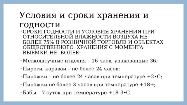 Условия и сроки хранения и годности СРОКИ ГОДНОСТИ И УСЛОВИЯ ХРАНЕНИЯ ПРИ ОТНОСИТЕЛЬНОЙ ВЛАЖНОСТИ ВОЗДУХА НЕ БОЛЕЕ 75% В РОЗНИЧНОЙ ТОРГОВЛЕ И ОБЪЕКТАХ ОБЩЕСТВЕННОГО ХРАНЕНИЯ С МОМЕНТА ВЫЕМКИ НЕ БОЛЕЕ: Мелкоштучные изделия – 16 чаов, упакованные 36; Пироги, караваи – не более 24 часов; Пирожки – не более 24 часов при температуре +2•С; Пирожки не более 3 часов при температуре +18+; Бабы – 7 суток при температуре +18-3•С . 