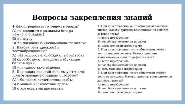 Вопросы закрепления знаний 4. При приготовлениитеста обнаружен слишком кислое. Каковы причины возникновения данного дефекта теста? А) тесто перебродило Б) недоброкачественные дрожжи В) сахар положен сверх нормы 5. При приготовлении теста обнаружен дефект: тесто слишком соленое. Каковы причины возникновения данного дефекта теста? А) тесто перебродило Б) недоброкачественные дрожжи В) соль положена сверх нормы 6. При приготовлении теста обнаружен дефект: тесто не подходит. Каковы причины возникновения данного дефекта? А) тесто перебродило Б) недоброкачественные дрожжи В) сахар положен сверх нормы 1.Как определить готовность опары? А) по внешним признакам (опара немного опадает) Б) по вкусу В) по появлению кисломолочного запаха 2. Какова роль дрожжей в тестообразовании? А) разрыхляют его, создают пористость Б) способствуют лучшему набуханию белков муки В) улучшают вкус изделия 3. Для каких изделий используют тесто, приготовленное опарным способом? А) с большим количеством сдобы Б) с малым количеством сдобы В) с кремом, глазированные  