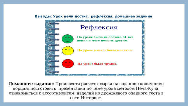  Выводы: Урок цели достиг, рефлексия, домашнее задание   Домашнее задание: Произвести расчеты сырья на заданное количество порций; подготовить презентации по теме урока методом Печа-Куча, ознакомиться с ассортиментом изделий из дрожжевого опарного теста в сети-Интернет . 